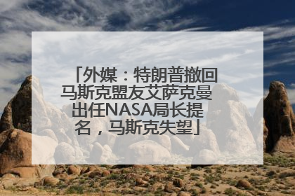 外媒：特朗普撤回马斯克盟友艾萨克曼出任NASA局长提名，马斯克失望